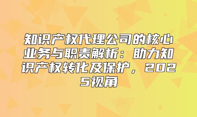 知识产权代理公司的核心业务与职责解析：助力知识产权转化及保护，2025视角
