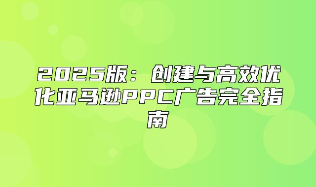 2025版：创建与高效优化亚马逊PPC广告完全指南