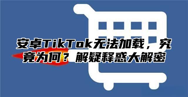安卓TikTok无法加载，究竟为何？解疑释惑大解密