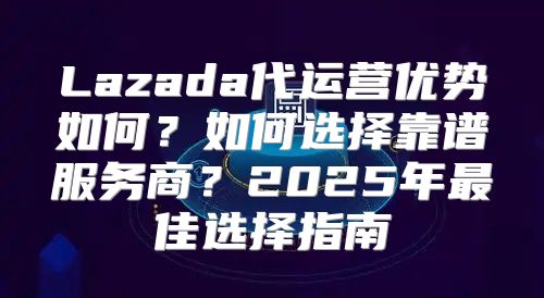 Lazada代运营优势如何？如何选择靠谱服务商？2025年最佳选择指南