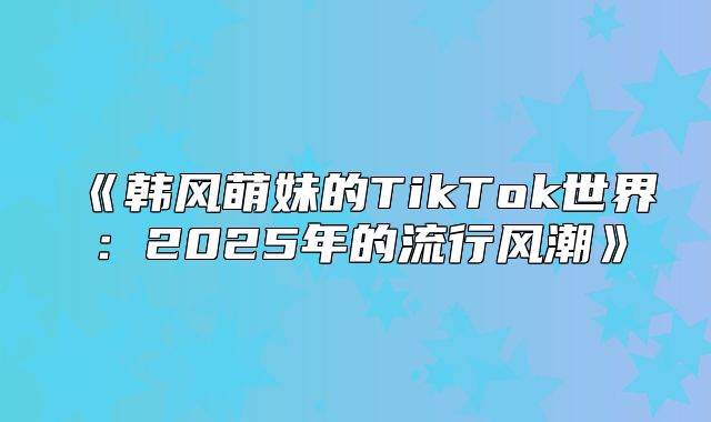 韩风萌妹的TikTok世界：2025年的流行风潮