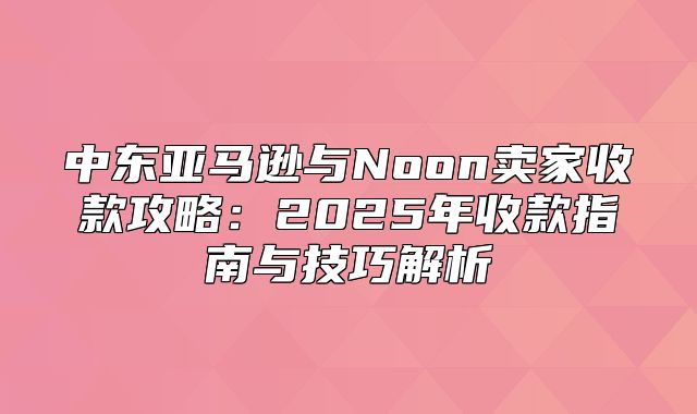 中东亚马逊与Noon卖家收款攻略：2025年收款指南与技巧解析