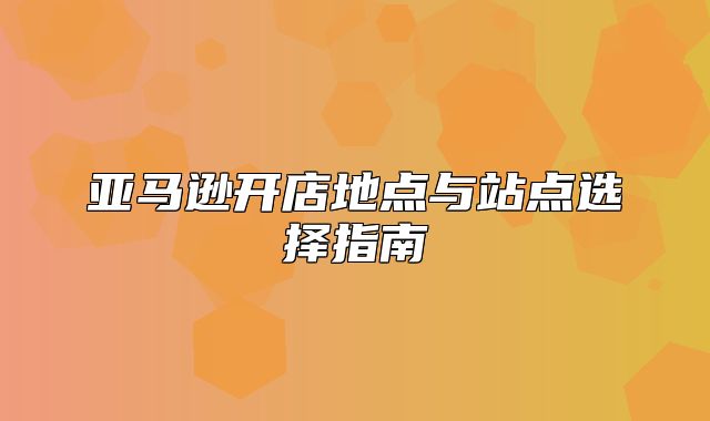 亚马逊开店地点与站点选择指南