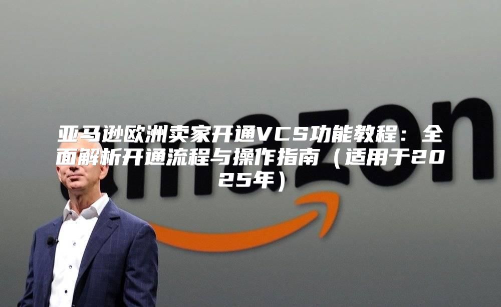 亚马逊欧洲卖家开通VCS功能教程：全面解析开通流程与操作指南适用于2025年