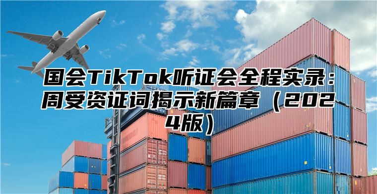 国会TikTok听证会全程实录：周受资证词揭示新篇章2025版