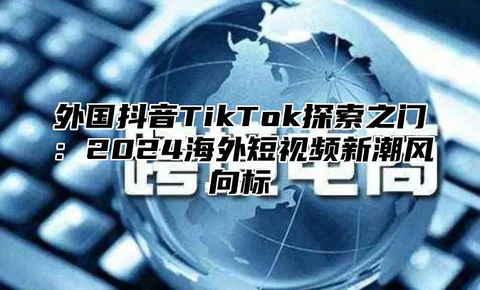 外国抖音TikTok探索之门：2025海外短视频新潮风向标