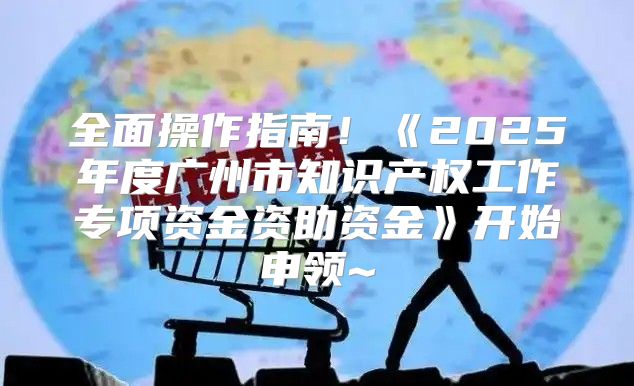 全面操作指南！2025年度广州市知识产权工作专项资金资助资金开始申领~