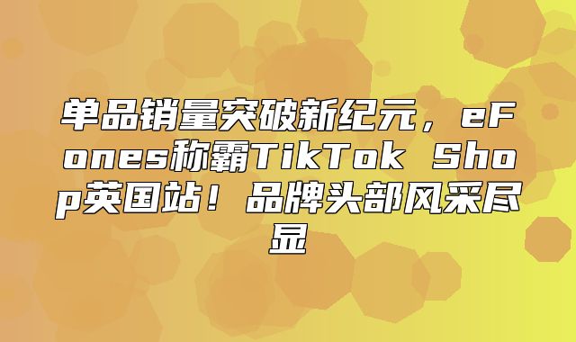 单品销量突破新纪元，eFones称霸TikTok Shop英国站！品牌头部风采尽显