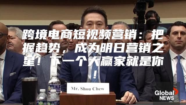 跨境电商短视频营销：把握趋势，成为明日营销之星！下一个大赢家就是你！