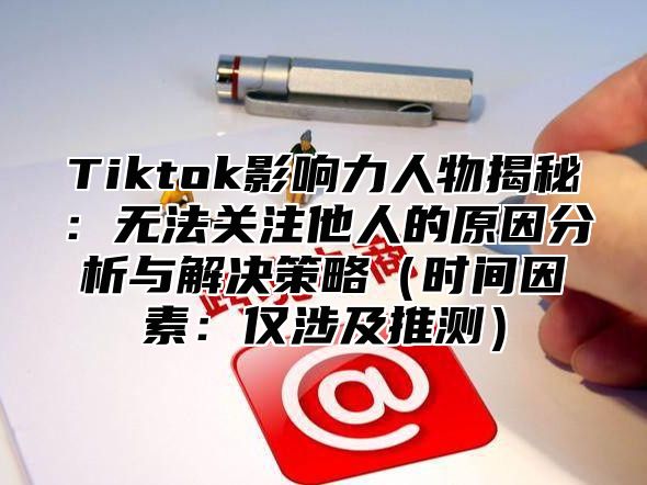 Tiktok影响力人物揭秘：无法关注他人的原因分析与解决策略时间因素：仅涉及推测