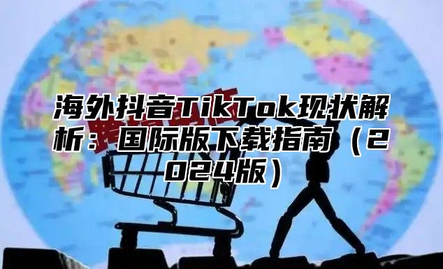 海外抖音TikTok现状解析：国际版下载指南2025版
