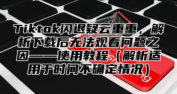 Tiktok闪退疑云重重，解析下载后无法观看问题之因——使用教程解析适用于时间不确定情况