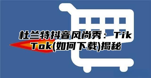 杜兰特抖音风尚秀：TikTok(如何下载)揭秘
