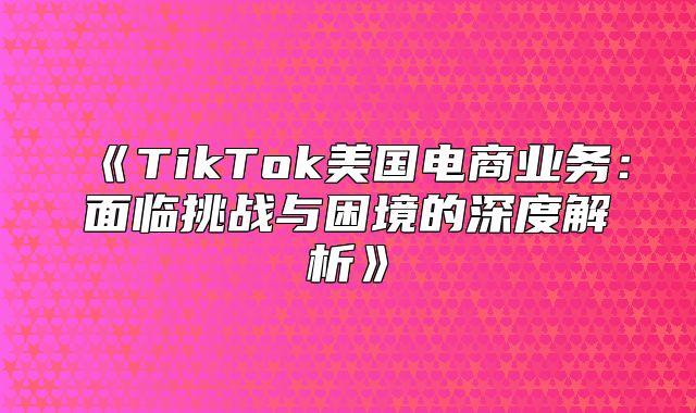 TikTok美国电商业务：面临挑战与困境的深度解析