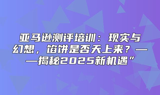 亚马逊测评培训：现实与幻想，馅饼是否天上来？——揭秘2025新机遇”