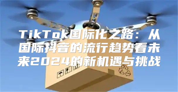 TikTok国际化之路：从国际抖音的流行趋势看未来2025的新机遇与挑战