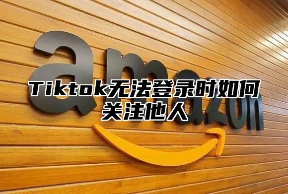 Tiktok无法登录时如何关注他人