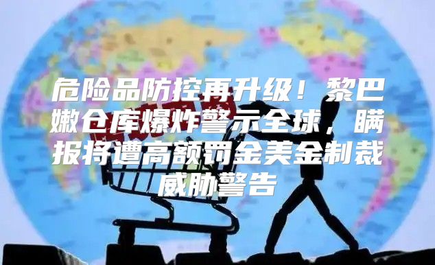 危险品防控再升级！黎巴嫩仓库爆炸警示全球，瞒报将遭高额罚金美金制裁威胁警告