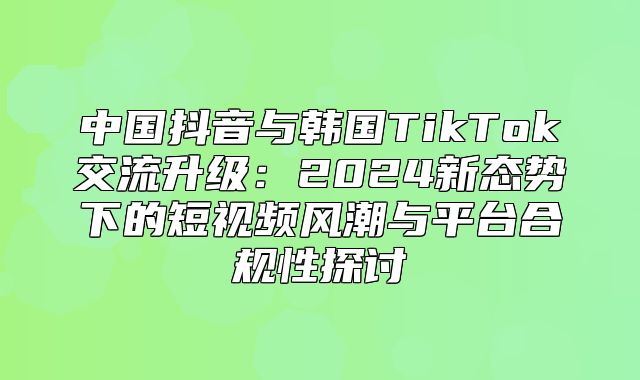 中国抖音与韩国TikTok交流升级：2025新态势下的短视频风潮与平台合规性探讨