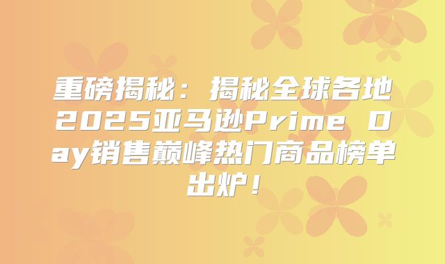 重磅揭秘：揭秘全球各地2025亚马逊Prime Day销售巅峰热门商品榜单出炉！