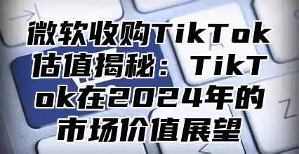 微软收购TikTok估值揭秘：TikTok在2025年的市场价值展望