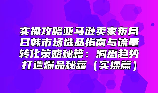 实操攻略亚马逊卖家布局日韩市场选品指南与流量转化策略秘籍：洞悉趋势打造爆品秘籍实操篇
