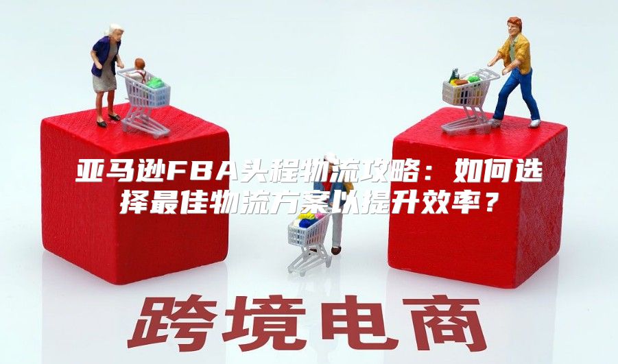 亚马逊FBA头程物流攻略：如何选择最佳物流方案以提升效率？