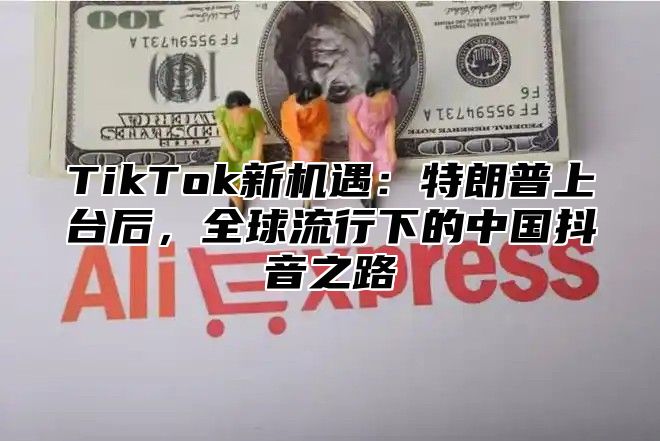 TikTok新机遇：特朗普上台后，全球流行下的中国抖音之路
