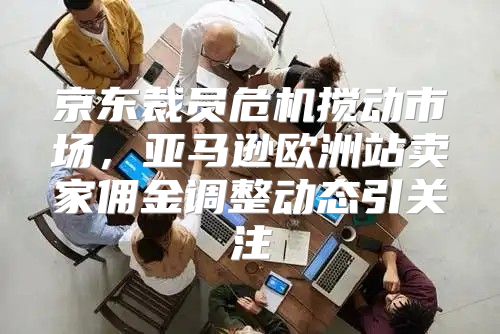 京东裁员危机搅动市场，亚马逊欧洲站卖家佣金调整动态引关注