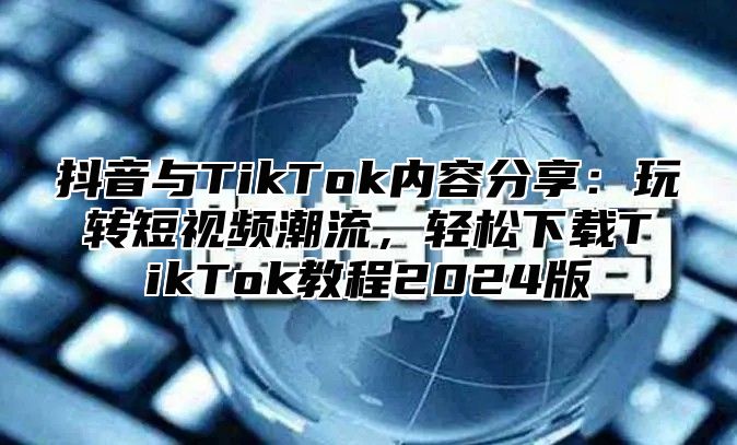 抖音与TikTok内容分享：玩转短视频潮流，轻松下载TikTok教程2025版