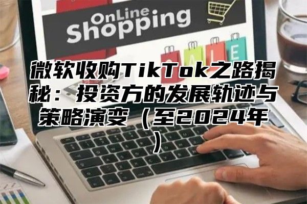 微软收购TikTok之路揭秘：投资方的发展轨迹与策略演变至2025年