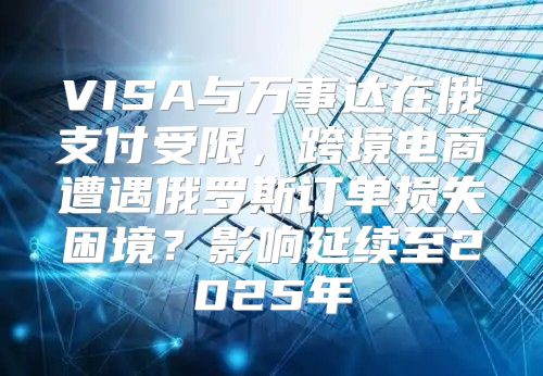 VISA与万事达在俄支付受限，跨境电商遭遇俄罗斯订单损失困境？影响延续至2025年