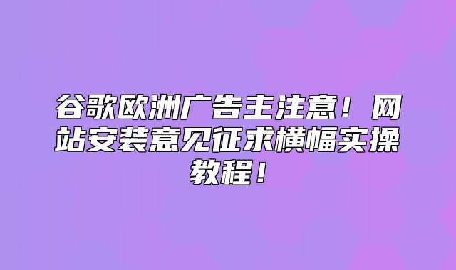 谷歌欧洲广告主注意！网站安装意见征求横幅实操教程！