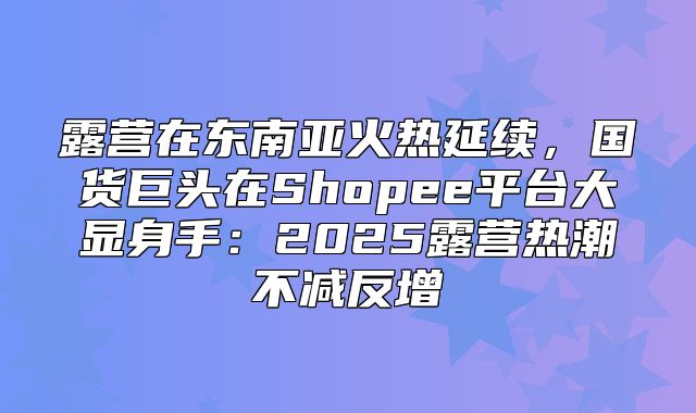 露营在东南亚火热延续，国货巨头在Shopee平台大显身手：2025露营热潮不减反增