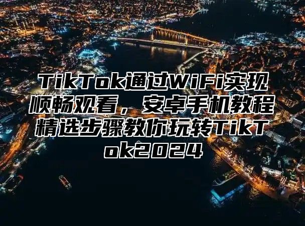 TikTok通过WiFi实现顺畅观看，安卓手机教程精选步骤教你玩转TikTok2025