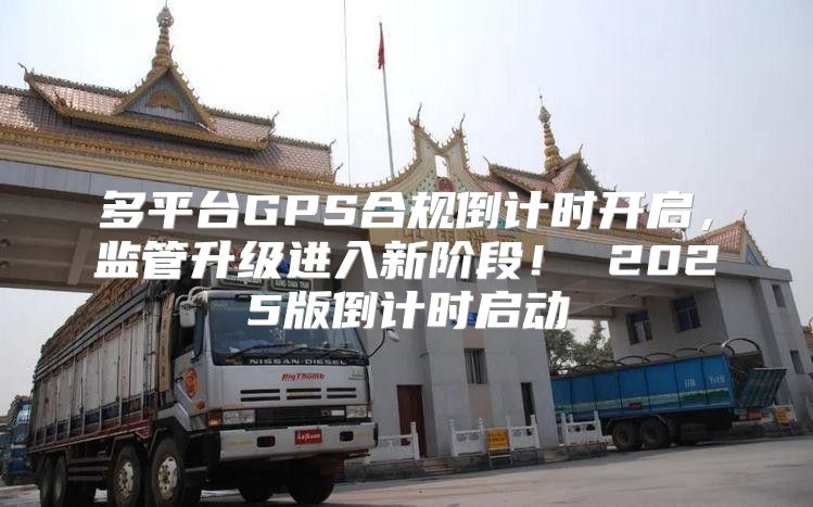 多平台GPS合规倒计时开启，监管升级进入新阶段！ 2025版倒计时启动