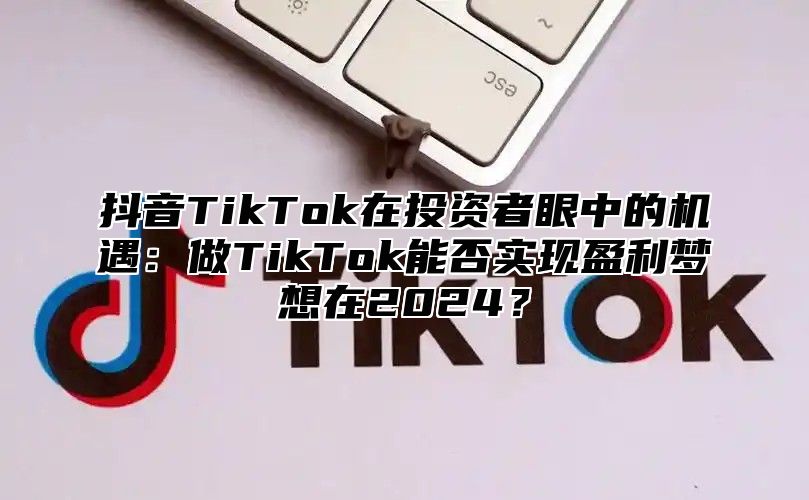 抖音TikTok在投资者眼中的机遇：做TikTok能否实现盈利梦想在2025？