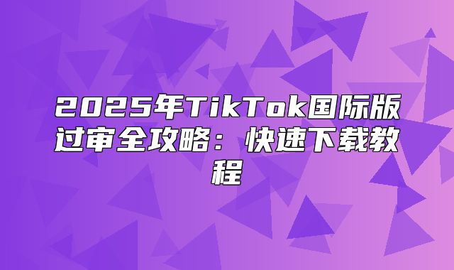 2025年TikTok国际版过审全攻略：快速下载教程