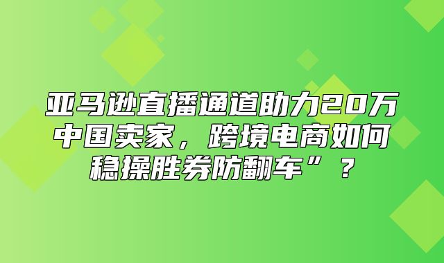亚马逊直播通道助力20万中国卖家，跨境电商如何稳操胜券防翻车”？