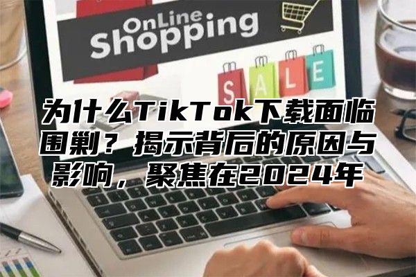 为什么TikTok下载面临围剿？揭示背后的原因与影响，聚焦在2025年