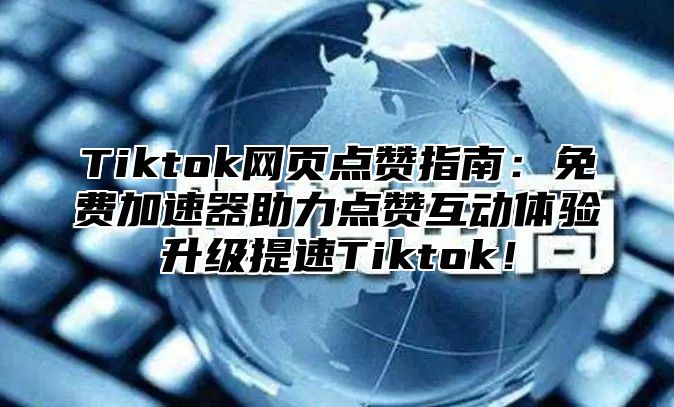 Tiktok网页点赞指南：免费加速器助力点赞互动体验升级提速Tiktok！