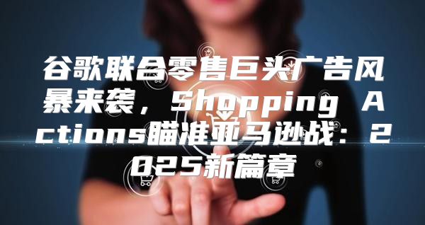 谷歌联合零售巨头广告风暴来袭，Shopping Actions瞄准亚马逊战：2025新篇章