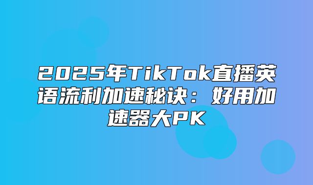2025年TikTok直播英语流利加速秘诀：好用加速器大PK
