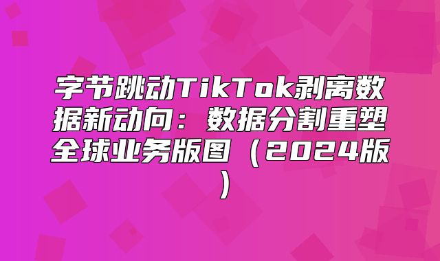 字节跳动TikTok剥离数据新动向：数据分割重塑全球业务版图2025版