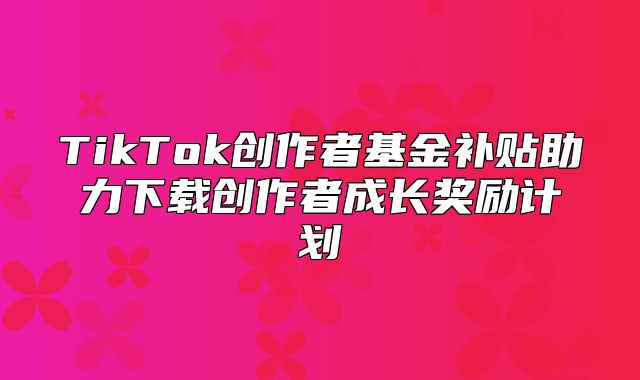TikTok创作者基金补贴助力下载创作者成长奖励计划
