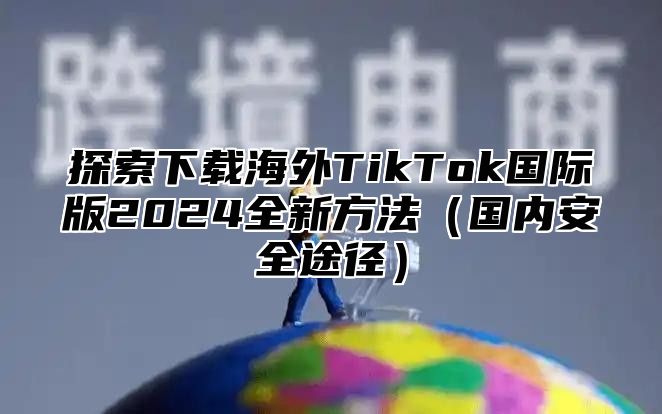 探索下载海外TikTok国际版2025全新方法国内安全途径