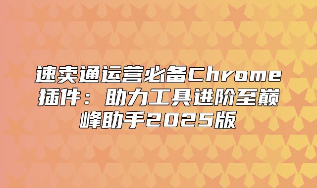 速卖通运营必备Chrome插件：助力工具进阶至巅峰助手2025版