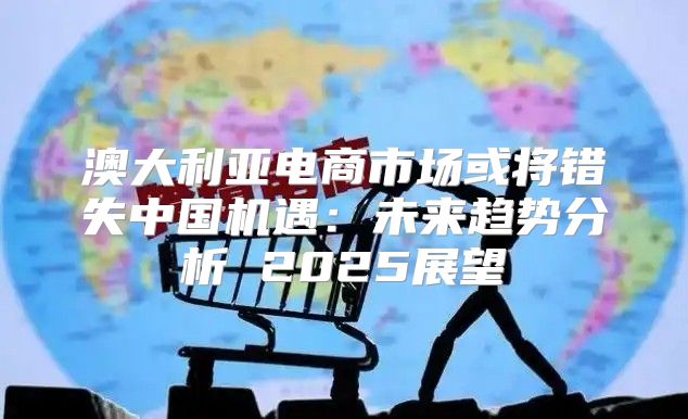 澳大利亚电商市场或将错失中国机遇：未来趋势分析 2025展望