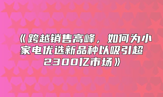 跨越销售高峰，如何为小家电优选新品种以吸引超2300亿市场