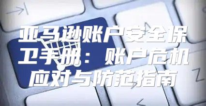 亚马逊账户安全保卫手册：账户危机应对与防范指南